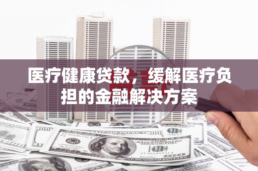 信州医疗健康贷款，缓解医疗负担的金融解决方案