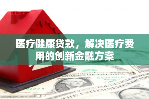 信州医疗健康贷款，解决医疗费用的创新金融方案