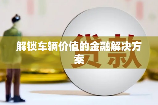 信州解锁车辆价值的金融解决方案